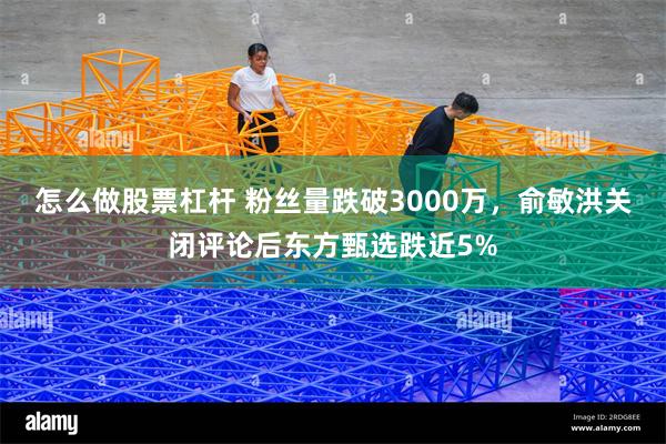 怎么做股票杠杆 粉丝量跌破3000万，俞敏洪关闭评论后东方甄选跌近5%