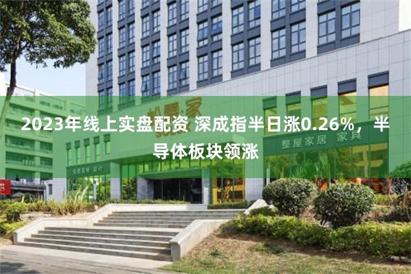 2023年线上实盘配资 深成指半日涨0.26%，半导体板块领涨