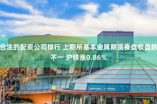 合法的配资公司排行 上期所基本金属期货夜盘收盘跌不一 沪锌涨0.86%