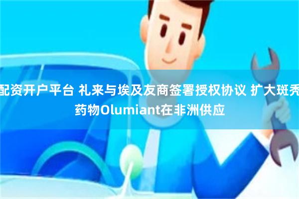 配资开户平台 礼来与埃及友商签署授权协议 扩大斑秃药物Olumiant在非洲供应