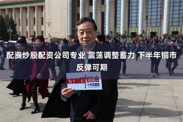 配资炒股配资公司专业 震荡调整蓄力 下半年铜市反弹可期