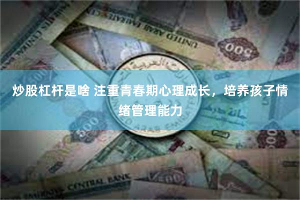 炒股杠杆是啥 注重青春期心理成长，培养孩子情绪管理能力