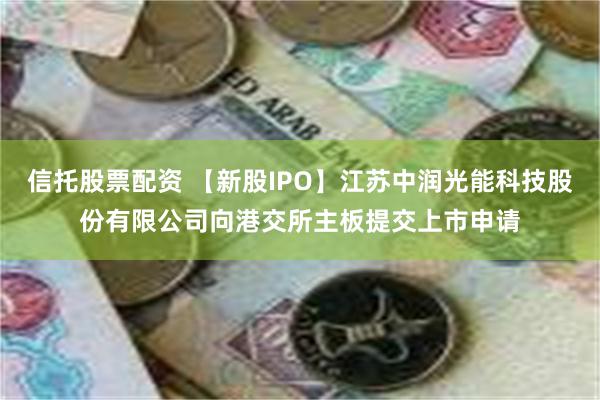 信托股票配资 【新股IPO】江苏中润光能科技股份有限公司向港交所主板提交上市申请