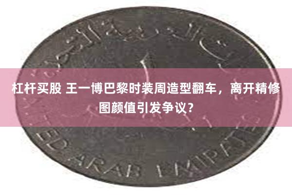 杠杆买股 王一博巴黎时装周造型翻车，离开精修图颜值引发争议？
