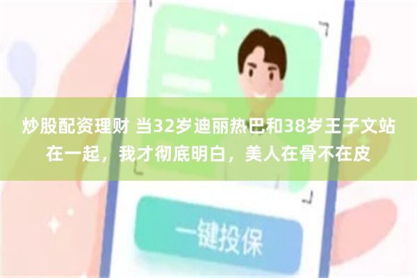 炒股配资理财 当32岁迪丽热巴和38岁王子文站在一起，我才彻底明白，美人在骨不在皮