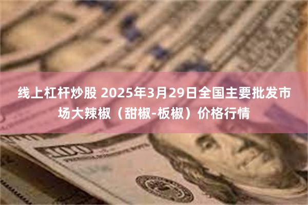 线上杠杆炒股 2025年3月29日全国主要批发市场大辣椒（甜椒-板椒）价格行情