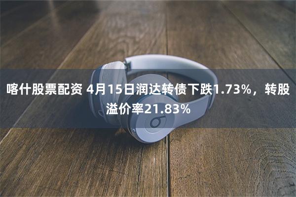 喀什股票配资 4月15日润达转债下跌1.73%，转股溢价率21.83%
