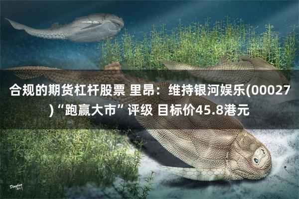 合规的期货杠杆股票 里昂：维持银河娱乐(00027)“跑赢大市”评级 目标价45.8港元