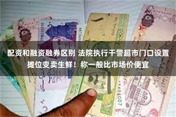配资和融资融券区别 法院执行干警超市门口设置摊位变卖生鲜！称一般比市场价便宜