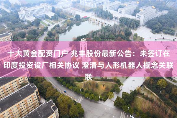 十大黄金配资门户 兆丰股份最新公告：未签订在印度投资设厂相关协议 澄清与人形机器人概念关联