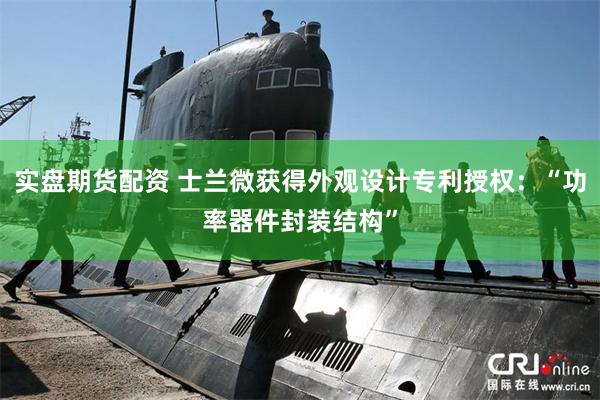 实盘期货配资 士兰微获得外观设计专利授权：“功率器件封装结构”