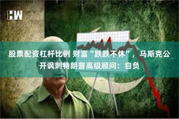 股票配资杠杆比例 财富“跌跌不休”，马斯克公开讽刺特朗普高级顾问：自负