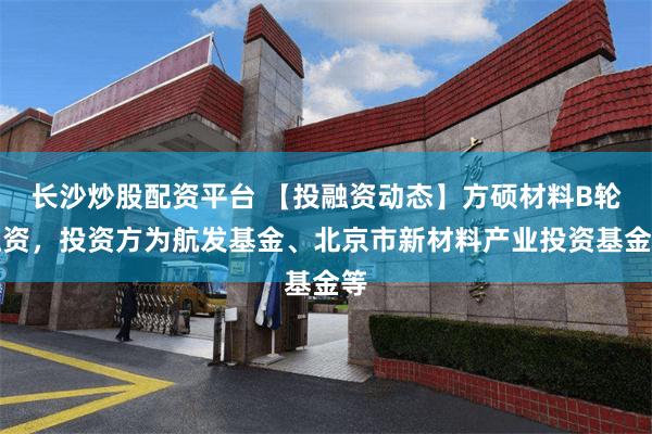 长沙炒股配资平台 【投融资动态】方硕材料B轮融资，投资方为航发基金、北京市新材料产业投资基金等