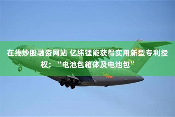 在线炒股融资网站 亿纬锂能获得实用新型专利授权：“电池包箱体及电池包”