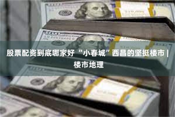 股票配资到底哪家好 “小春城”西昌的坚挺楼市 | 楼市地理