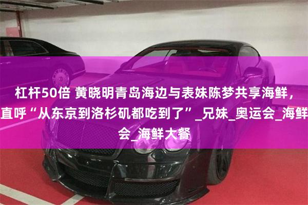 杠杆50倍 黄晓明青岛海边与表妹陈梦共享海鲜，网友直呼“从东京到洛杉矶都吃到了”_兄妹_奥运会_海鲜大餐