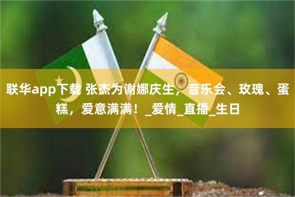 联华app下载 张杰为谢娜庆生，音乐会、玫瑰、蛋糕，爱意满满！_爱情_直播_生日