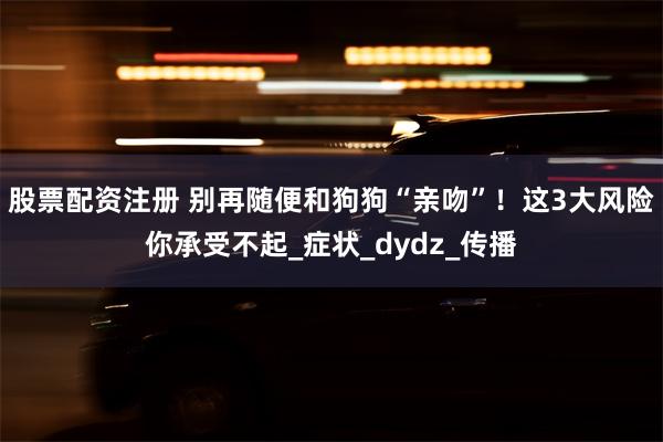 股票配资注册 别再随便和狗狗“亲吻”！这3大风险你承受不起_症状_dydz_传播