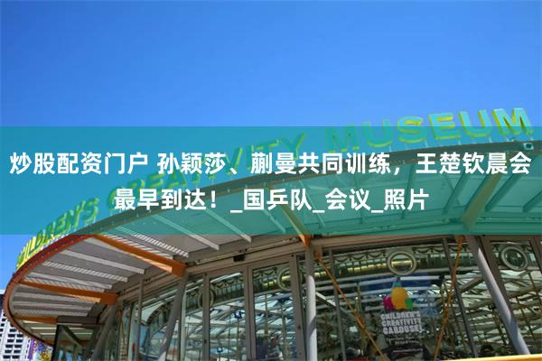 炒股配资门户 孙颖莎、蒯曼共同训练，王楚钦晨会最早到达！_国乒队_会议_照片