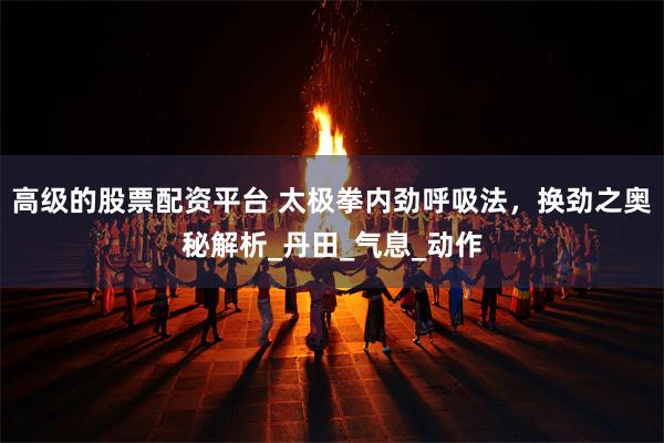 高级的股票配资平台 太极拳内劲呼吸法，换劲之奥秘解析_丹田_气息_动作