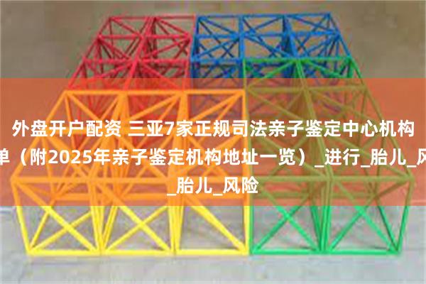 外盘开户配资 三亚7家正规司法亲子鉴定中心机构名单（附2025年亲子鉴定机构地址一览）_进行_胎儿_风险