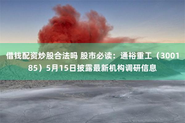 借钱配资炒股合法吗 股市必读：通裕重工（300185）5月15日披露最新机构调研信息