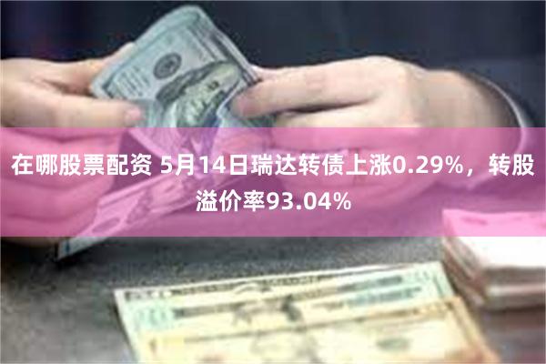 在哪股票配资 5月14日瑞达转债上涨0.29%，转股溢价率93.04%