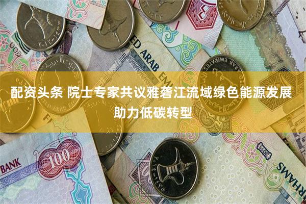 配资头条 院士专家共议雅砻江流域绿色能源发展 助力低碳转型