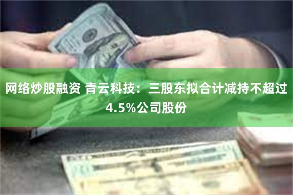 网络炒股融资 青云科技：三股东拟合计减持不超过4.5%公司股份