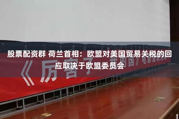 股票配资群 荷兰首相：欧盟对美国贸易关税的回应取决于欧盟委员会