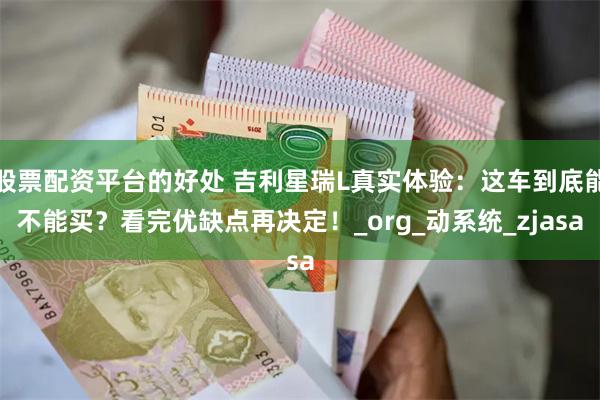 股票配资平台的好处 吉利星瑞L真实体验：这车到底能不能买？看完优缺点再决定！_org_动系统_zjasa