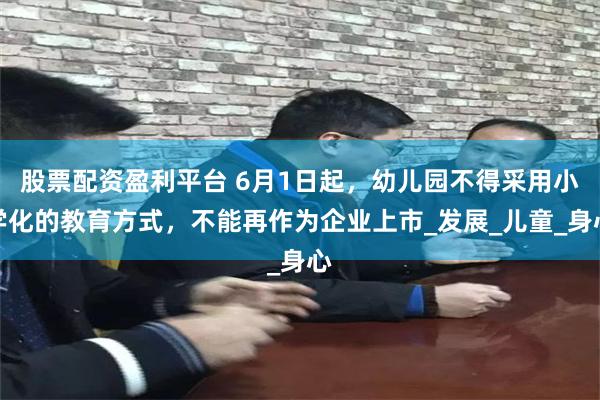 股票配资盈利平台 6月1日起，幼儿园不得采用小学化的教育方式，不能再作为企业上市_发展_儿童_身心