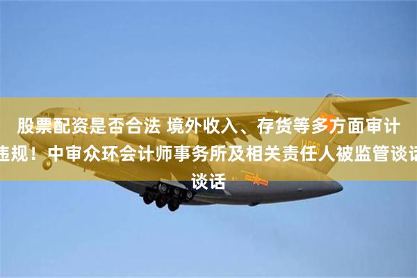 股票配资是否合法 境外收入、存货等多方面审计违规！中审众环会计师事务所及相关责任人被监管谈话