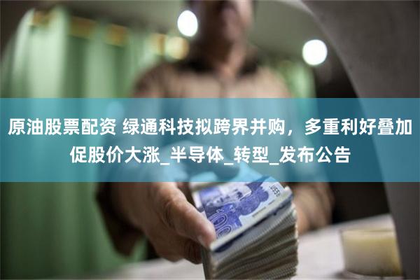 原油股票配资 绿通科技拟跨界并购，多重利好叠加促股价大涨_半导体_转型_发布公告