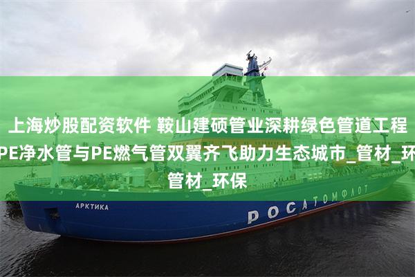 上海炒股配资软件 鞍山建硕管业深耕绿色管道工程：PE净水管与PE燃气管双翼齐飞助力生态城市_管材_环保