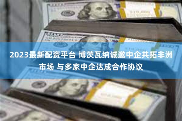 2023最新配资平台 博茨瓦纳诚邀中企共拓非洲市场 与多家中企达成合作协议