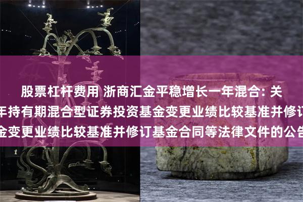股票杠杆费用 浙商汇金平稳增长一年混合: 关于浙商汇金平稳增长一年持有期混合型证券投资基金变更业绩比较基准并修订基金合同等法律文件的公告