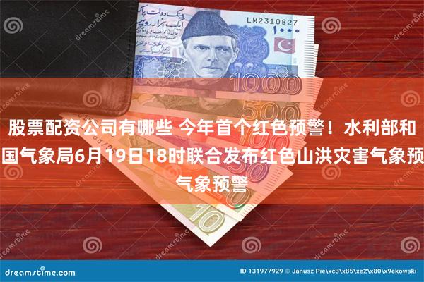 股票配资公司有哪些 今年首个红色预警！水利部和中国气象局6月19日18时联合发布红色山洪灾害气象预警
