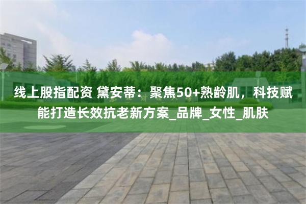 线上股指配资 黛安蒂：聚焦50+熟龄肌，科技赋能打造长效抗老新方案_品牌_女性_肌肤