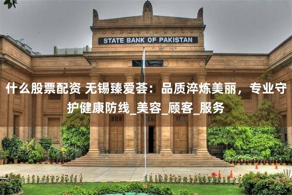 什么股票配资 无锡臻爱荟：品质淬炼美丽，专业守护健康防线_美容_顾客_服务