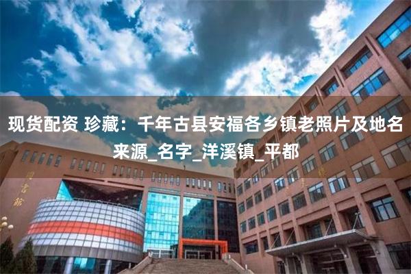 现货配资 珍藏：千年古县安福各乡镇老照片及地名来源_名字_洋溪镇_平都