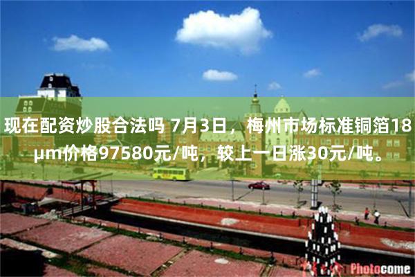 现在配资炒股合法吗 7月3日，梅州市场标准铜箔18μm价格97580元/吨，较上一日涨30元/吨。