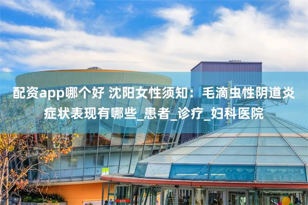 配资app哪个好 沈阳女性须知：毛滴虫性阴道炎症状表现有哪些_患者_诊疗_妇科医院