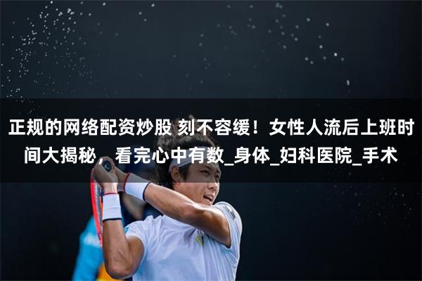 正规的网络配资炒股 刻不容缓！女性人流后上班时间大揭秘，看完心中有数_身体_妇科医院_手术