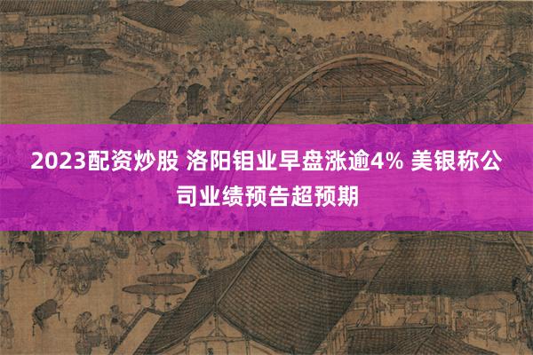 2023配资炒股 洛阳钼业早盘涨逾4% 美银称公司业绩预告超预期