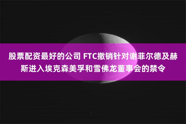 股票配资最好的公司 FTC撤销针对谢菲尔德及赫斯进入埃克森美孚和雪佛龙董事会的禁令