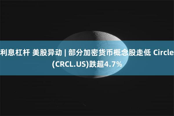 利息杠杆 美股异动 | 部分加密货币概念股走低 Circle(CRCL.US)跌超4.7%