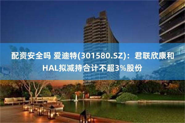 配资安全吗 爱迪特(301580.SZ)：君联欣康和HAL拟减持合计不超3%股份