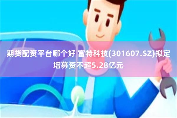 期货配资平台哪个好 富特科技(301607.SZ)拟定增募资不超5.28亿元