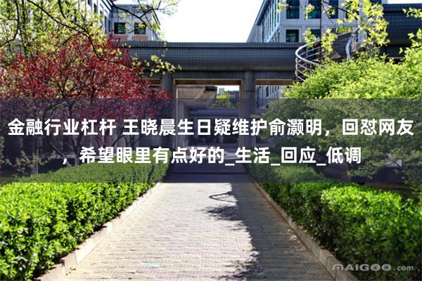 金融行业杠杆 王晓晨生日疑维护俞灏明，回怼网友，希望眼里有点好的_生活_回应_低调